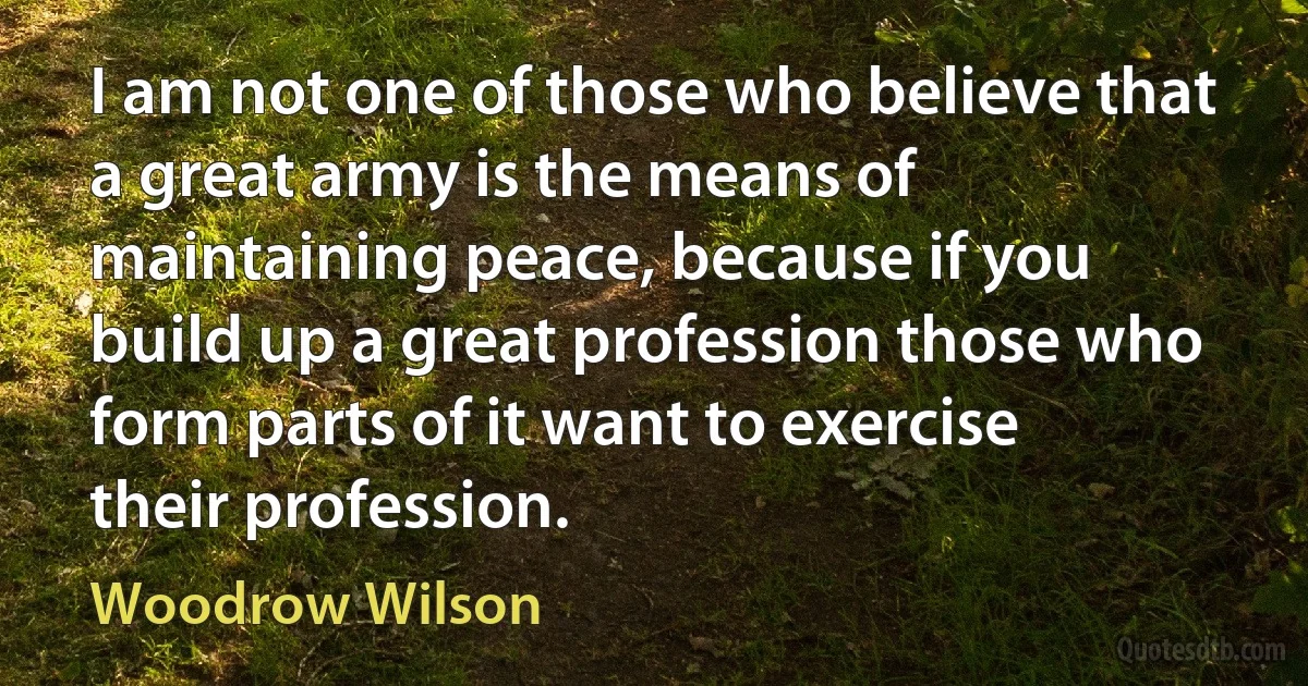 I am not one of those who believe that a great army is the means of maintaining peace, because if you build up a great profession those who form parts of it want to exercise their profession. (Woodrow Wilson)