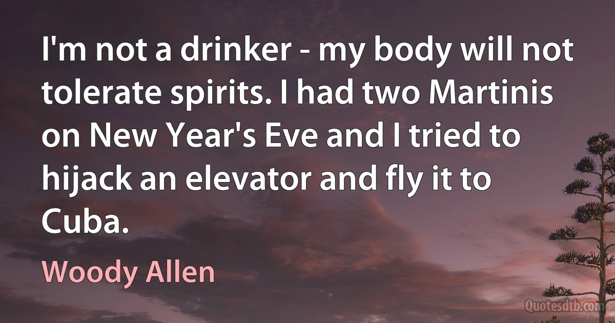 I'm not a drinker - my body will not tolerate spirits. I had two Martinis on New Year's Eve and I tried to hijack an elevator and fly it to Cuba. (Woody Allen)