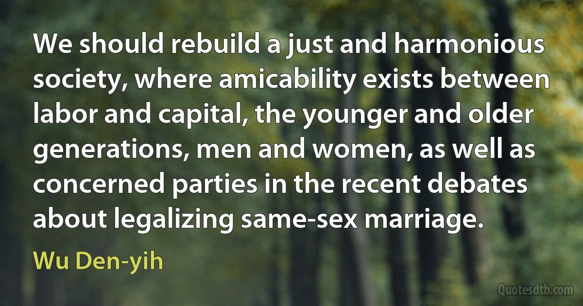 We should rebuild a just and harmonious society, where amicability exists between labor and capital, the younger and older generations, men and women, as well as concerned parties in the recent debates about legalizing same-sex marriage. (Wu Den-yih)