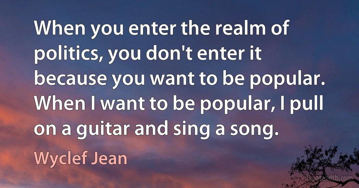 When you enter the realm of politics, you don't enter it because you want to be popular. When I want to be popular, I pull on a guitar and sing a song. (Wyclef Jean)