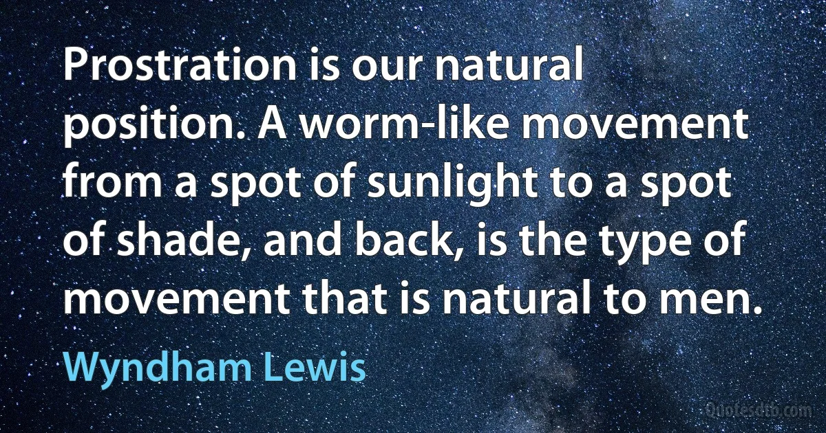 Prostration is our natural position. A worm-like movement from a spot of sunlight to a spot of shade, and back, is the type of movement that is natural to men. (Wyndham Lewis)