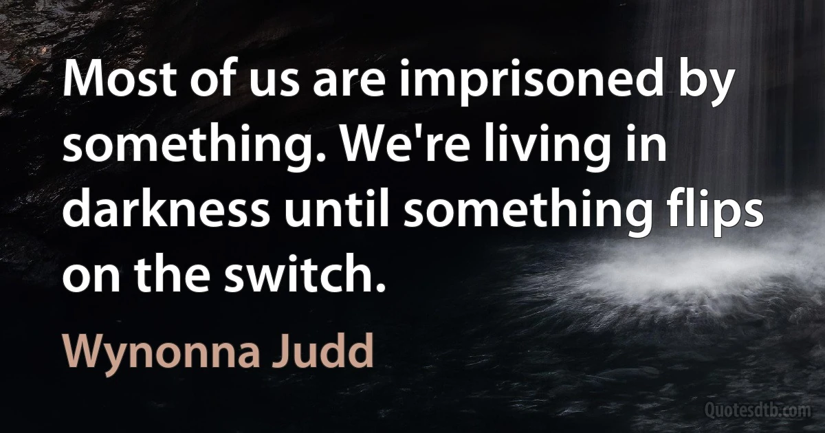 Most of us are imprisoned by something. We're living in darkness until something flips on the switch. (Wynonna Judd)