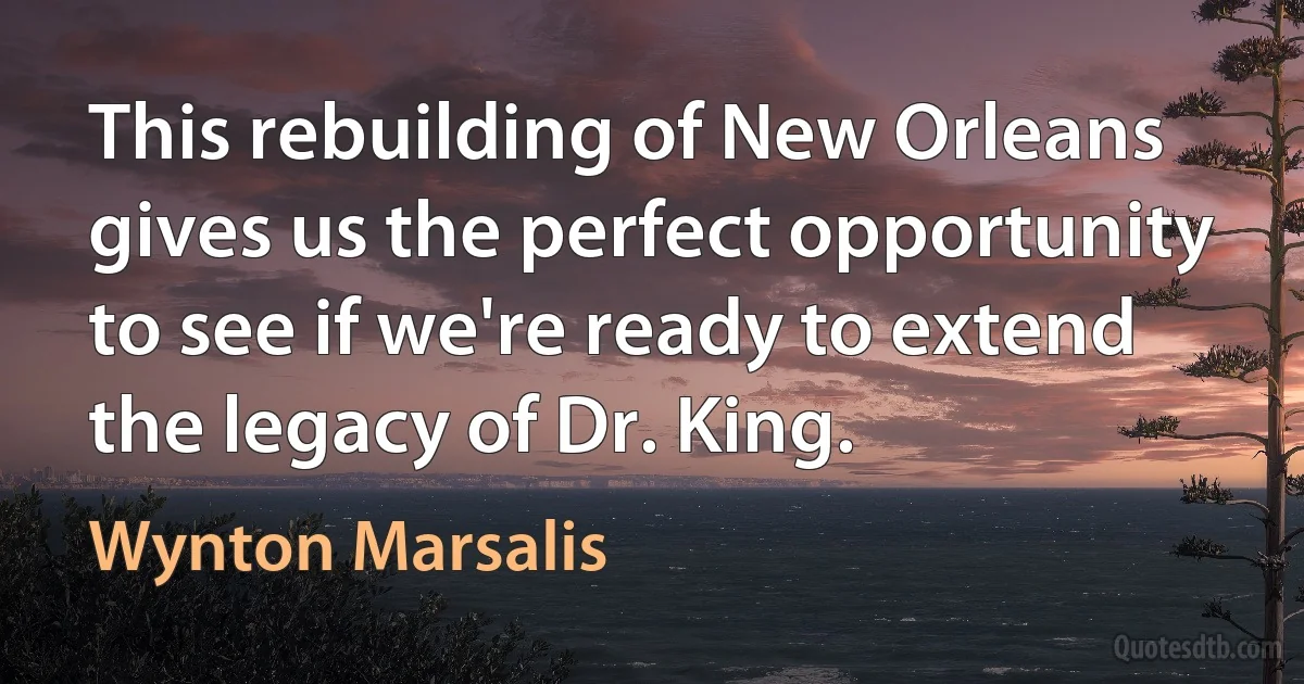 This rebuilding of New Orleans gives us the perfect opportunity to see if we're ready to extend the legacy of Dr. King. (Wynton Marsalis)