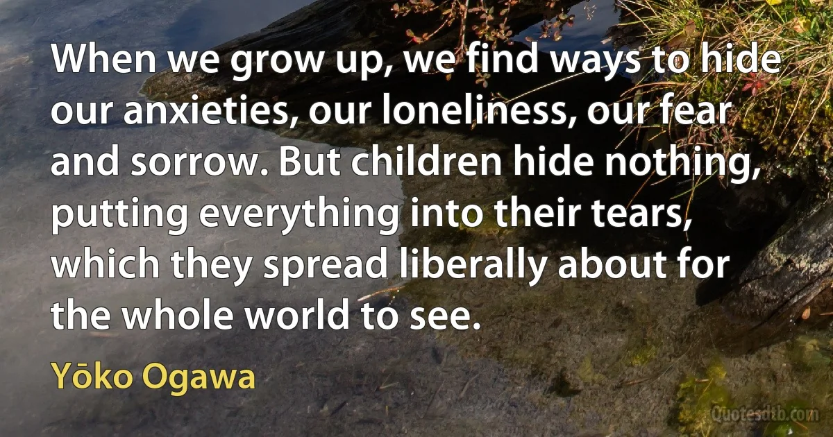 When we grow up, we find ways to hide our anxieties, our loneliness, our fear and sorrow. But children hide nothing, putting everything into their tears, which they spread liberally about for the whole world to see. (Yōko Ogawa)