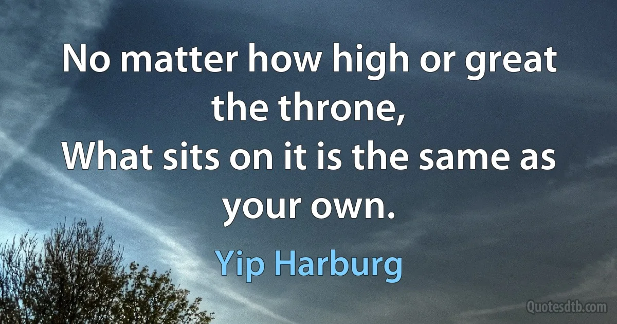 No matter how high or great the throne,
What sits on it is the same as your own. (Yip Harburg)