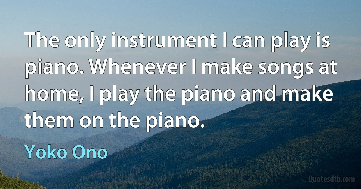 The only instrument I can play is piano. Whenever I make songs at home, I play the piano and make them on the piano. (Yoko Ono)