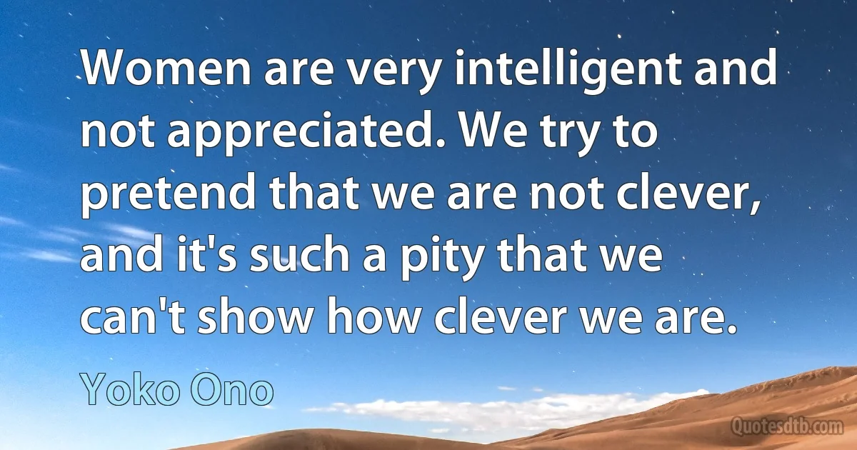 Women are very intelligent and not appreciated. We try to pretend that we are not clever, and it's such a pity that we can't show how clever we are. (Yoko Ono)