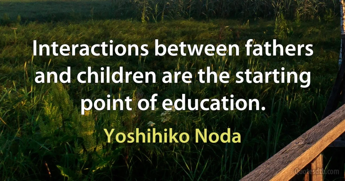 Interactions between fathers and children are the starting point of education. (Yoshihiko Noda)