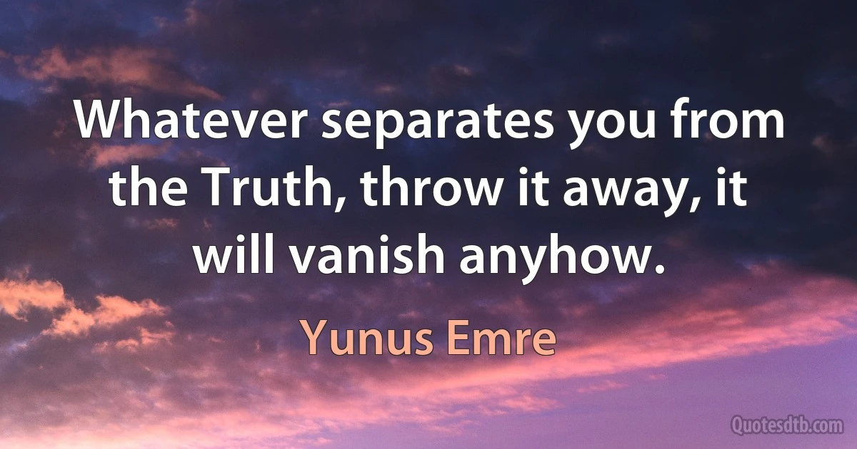 Whatever separates you from the Truth, throw it away, it will vanish anyhow. (Yunus Emre)