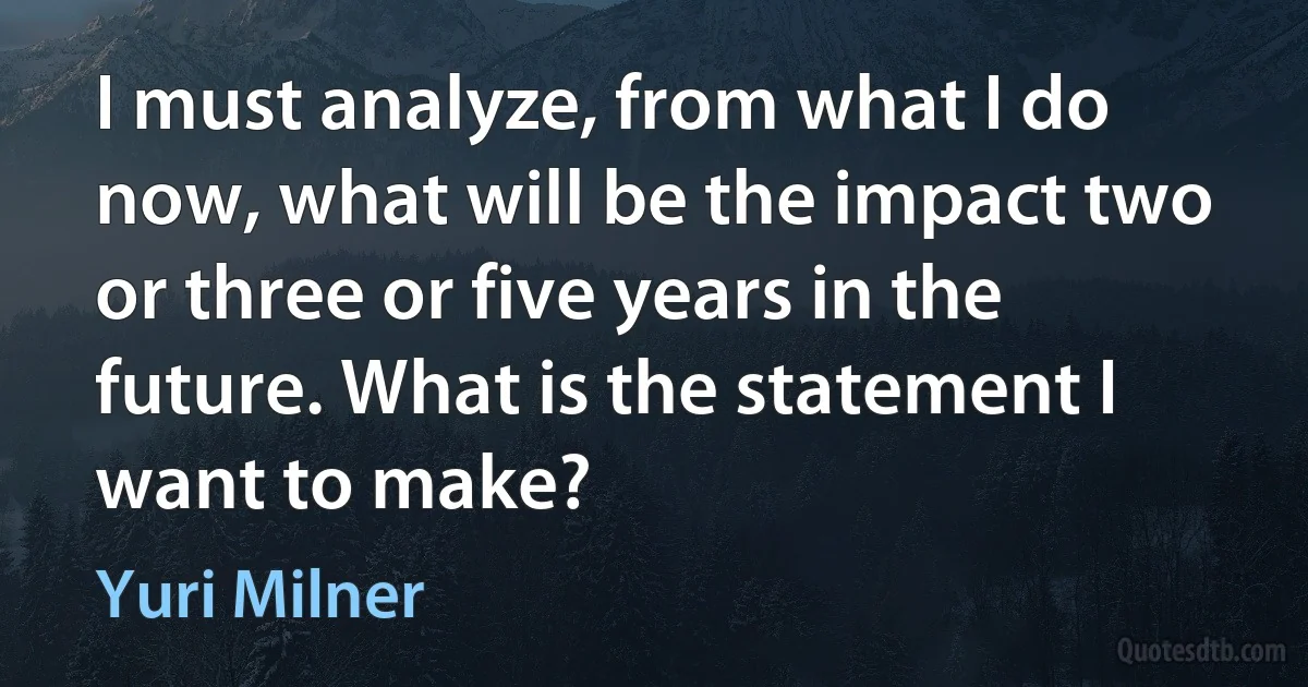 I must analyze, from what I do now, what will be the impact two or three or five years in the future. What is the statement I want to make? (Yuri Milner)