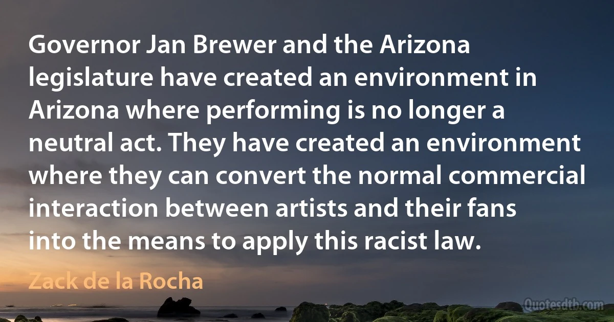 Governor Jan Brewer and the Arizona legislature have created an environment in Arizona where performing is no longer a neutral act. They have created an environment where they can convert the normal commercial interaction between artists and their fans into the means to apply this racist law. (Zack de la Rocha)