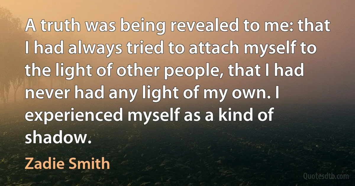 A truth was being revealed to me: that I had always tried to attach myself to the light of other people, that I had never had any light of my own. I experienced myself as a kind of shadow. (Zadie Smith)