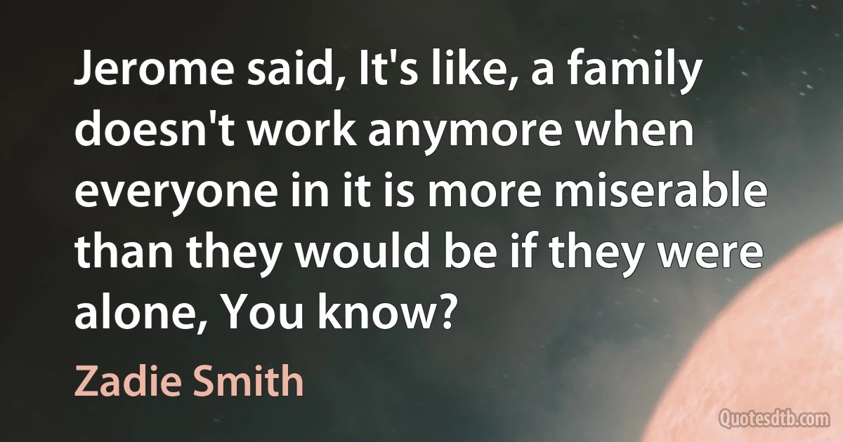 Jerome said, It's like, a family doesn't work anymore when everyone in it is more miserable than they would be if they were alone, You know? (Zadie Smith)