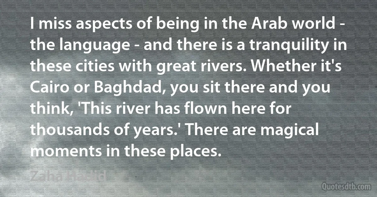 I miss aspects of being in the Arab world - the language - and there is a tranquility in these cities with great rivers. Whether it's Cairo or Baghdad, you sit there and you think, 'This river has flown here for thousands of years.' There are magical moments in these places. (Zaha Hadid)