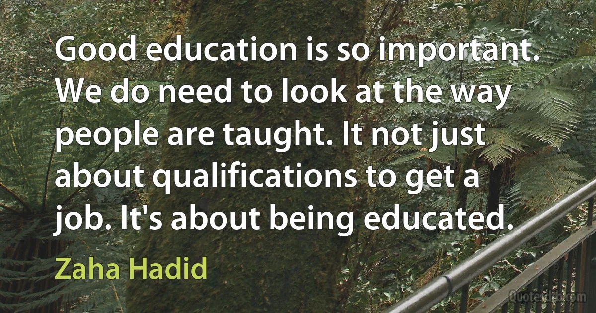 Good education is so important. We do need to look at the way people are taught. It not just about qualifications to get a job. It's about being educated. (Zaha Hadid)