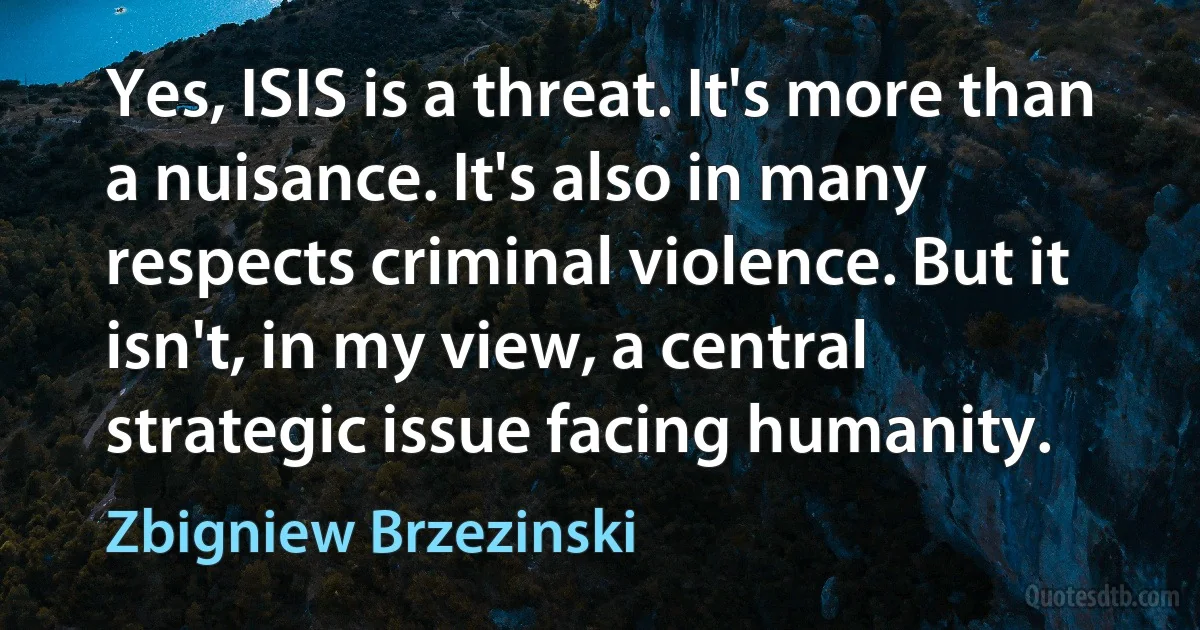 Yes, ISIS is a threat. It's more than a nuisance. It's also in many respects criminal violence. But it isn't, in my view, a central strategic issue facing humanity. (Zbigniew Brzezinski)