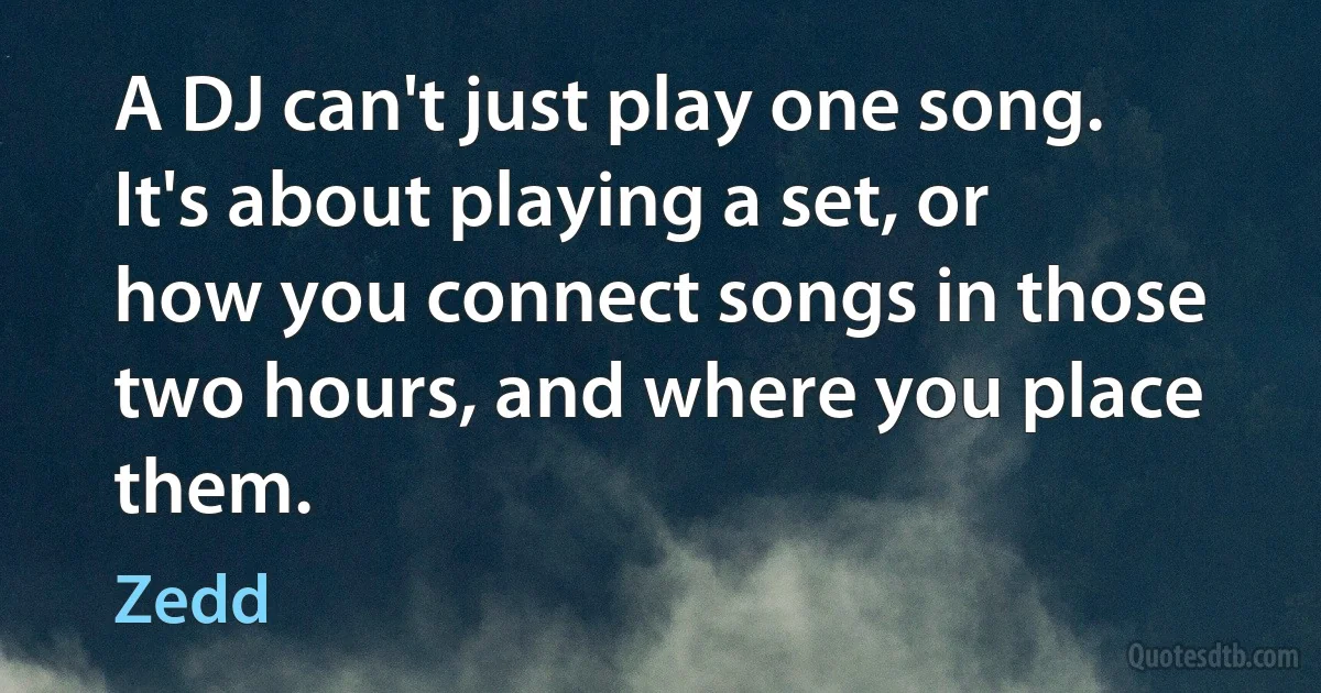 A DJ can't just play one song. It's about playing a set, or how you connect songs in those two hours, and where you place them. (Zedd)