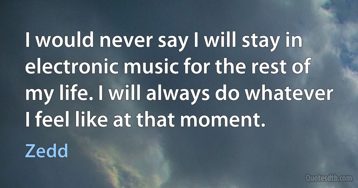 I would never say I will stay in electronic music for the rest of my life. I will always do whatever I feel like at that moment. (Zedd)