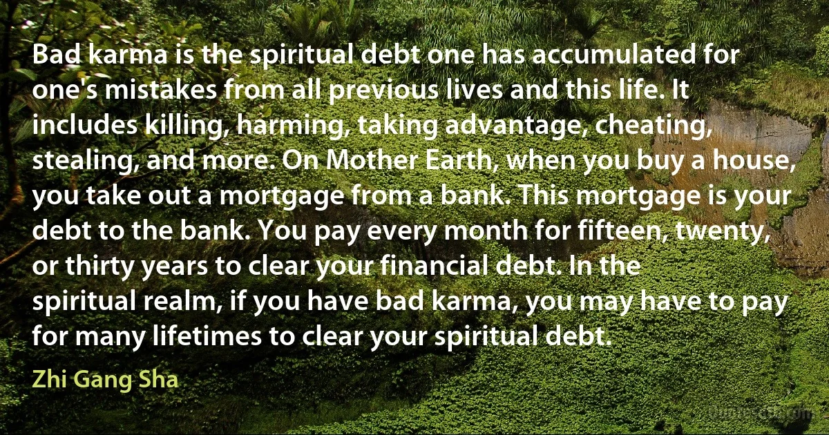 Bad karma is the spiritual debt one has accumulated for one's mistakes from all previous lives and this life. It includes killing, harming, taking advantage, cheating, stealing, and more. On Mother Earth, when you buy a house, you take out a mortgage from a bank. This mortgage is your debt to the bank. You pay every month for fifteen, twenty, or thirty years to clear your financial debt. In the spiritual realm, if you have bad karma, you may have to pay for many lifetimes to clear your spiritual debt. (Zhi Gang Sha)