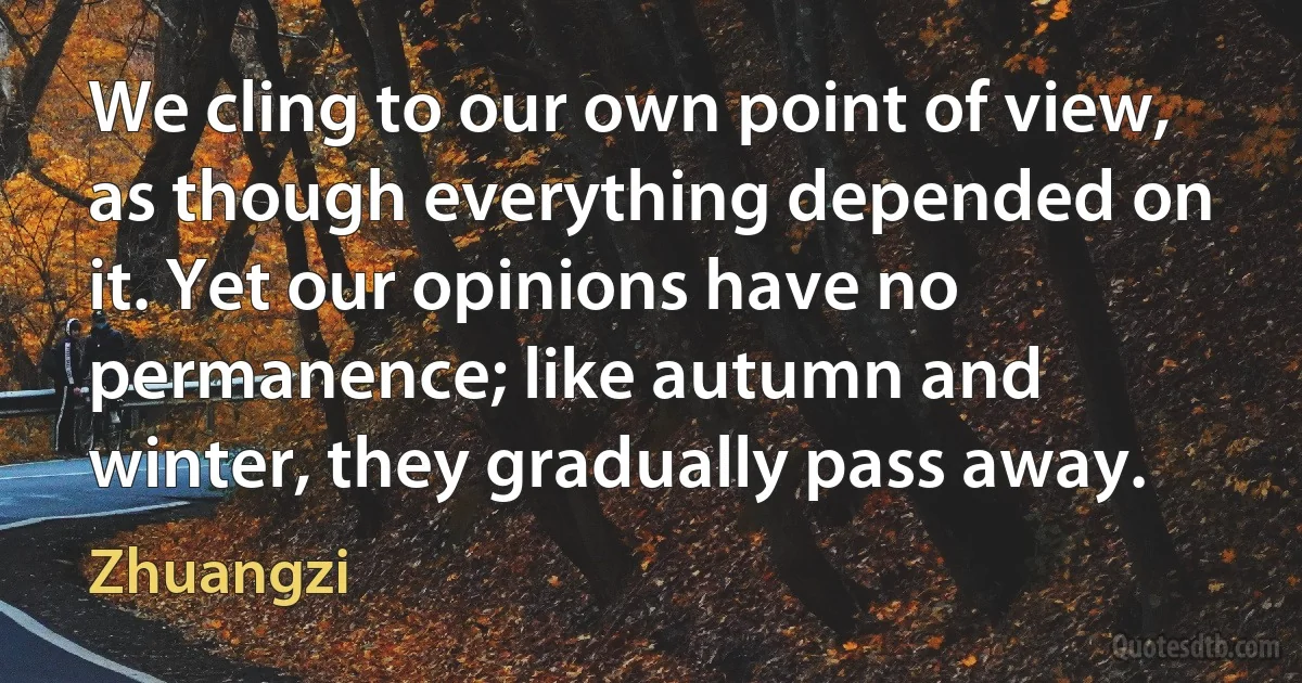 We cling to our own point of view, as though everything depended on it. Yet our opinions have no permanence; like autumn and winter, they gradually pass away. (Zhuangzi)