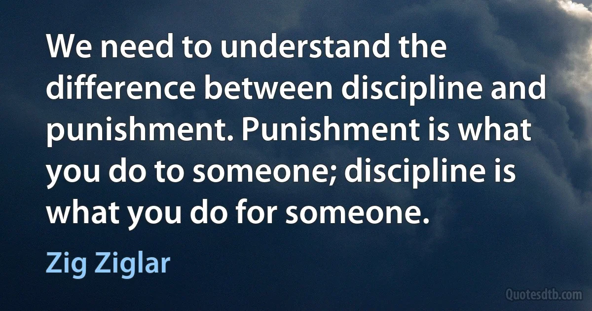 We need to understand the difference between discipline and punishment. Punishment is what you do to someone; discipline is what you do for someone. (Zig Ziglar)