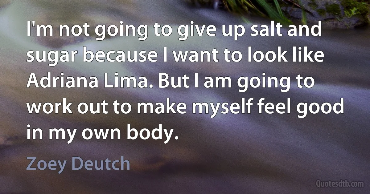 I'm not going to give up salt and sugar because I want to look like Adriana Lima. But I am going to work out to make myself feel good in my own body. (Zoey Deutch)