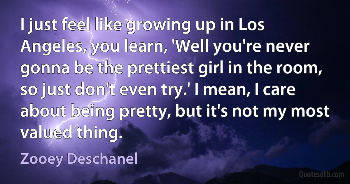 I just feel like growing up in Los Angeles, you learn, 'Well you're never gonna be the prettiest girl in the room, so just don't even try.' I mean, I care about being pretty, but it's not my most valued thing. (Zooey Deschanel)