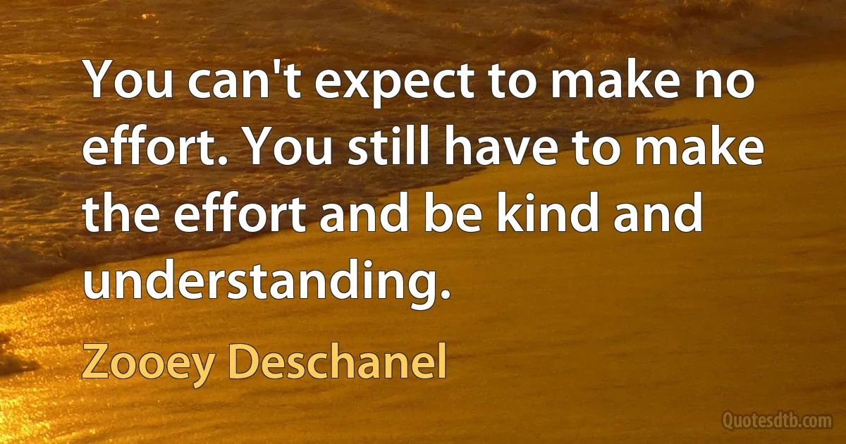 You can't expect to make no effort. You still have to make the effort and be kind and understanding. (Zooey Deschanel)