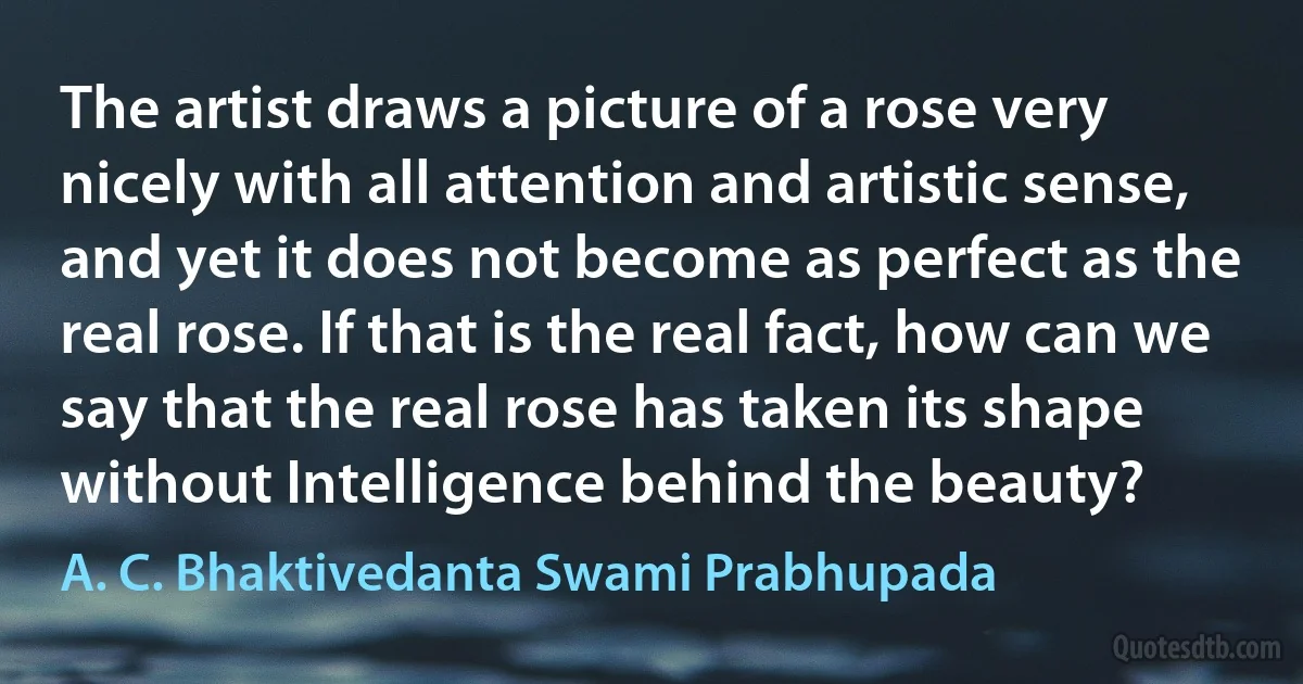 The artist draws a picture of a rose very nicely with all attention and artistic sense, and yet it does not become as perfect as the real rose. If that is the real fact, how can we say that the real rose has taken its shape without Intelligence behind the beauty? (A. C. Bhaktivedanta Swami Prabhupada)