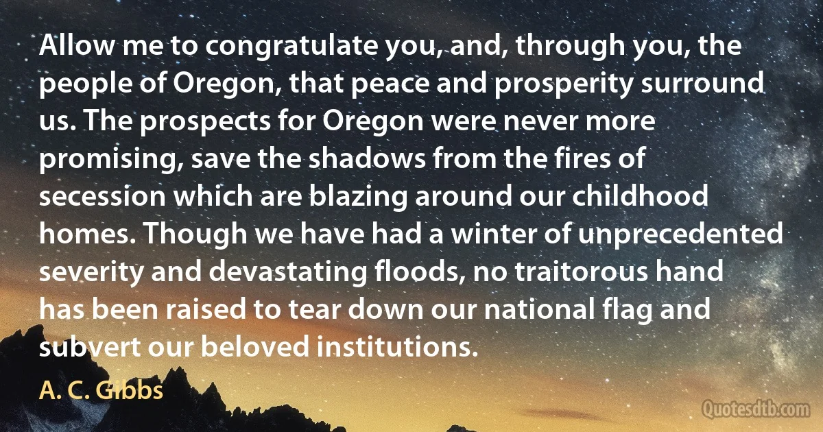 Allow me to congratulate you, and, through you, the people of Oregon, that peace and prosperity surround us. The prospects for Oregon were never more promising, save the shadows from the fires of secession which are blazing around our childhood homes. Though we have had a winter of unprecedented severity and devastating floods, no traitorous hand has been raised to tear down our national flag and subvert our beloved institutions. (A. C. Gibbs)