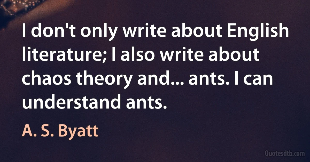 I don't only write about English literature; I also write about chaos theory and... ants. I can understand ants. (A. S. Byatt)