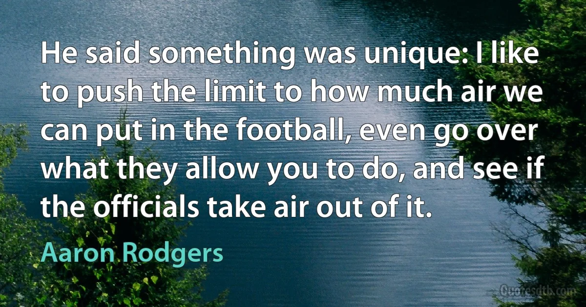 He said something was unique: I like to push the limit to how much air we can put in the football, even go over what they allow you to do, and see if the officials take air out of it. (Aaron Rodgers)