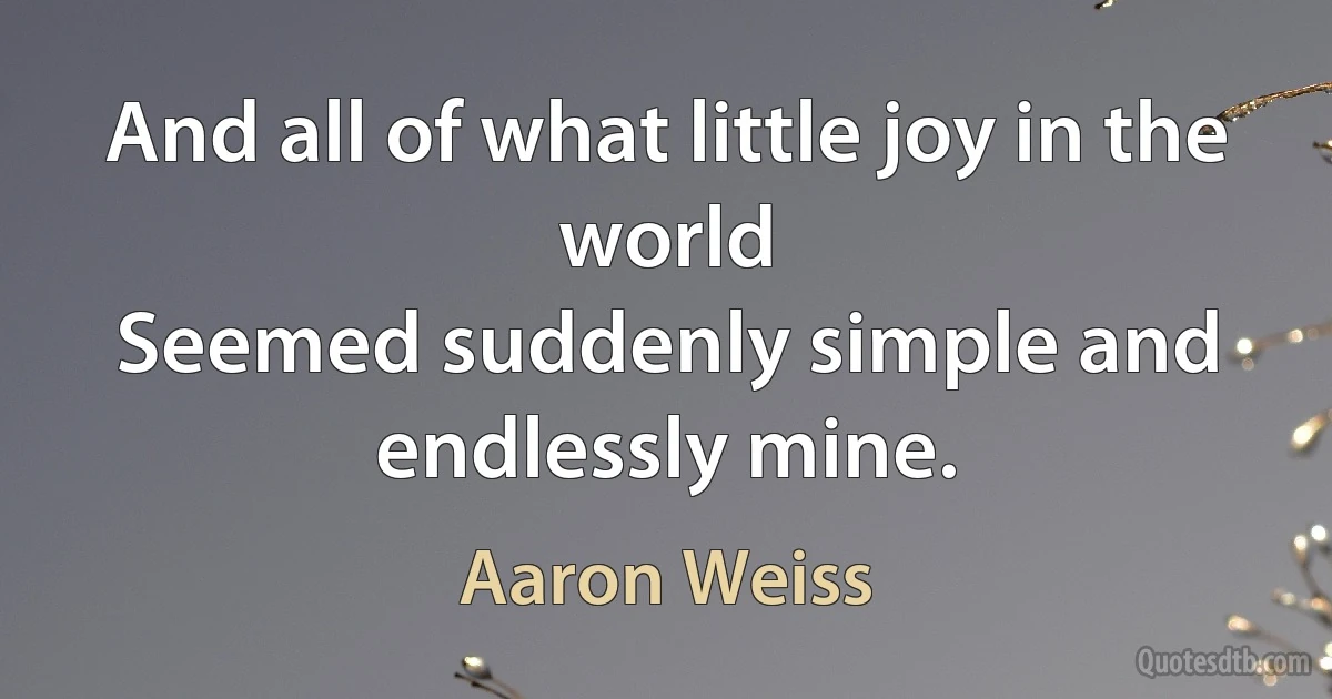 And all of what little joy in the world
Seemed suddenly simple and endlessly mine. (Aaron Weiss)