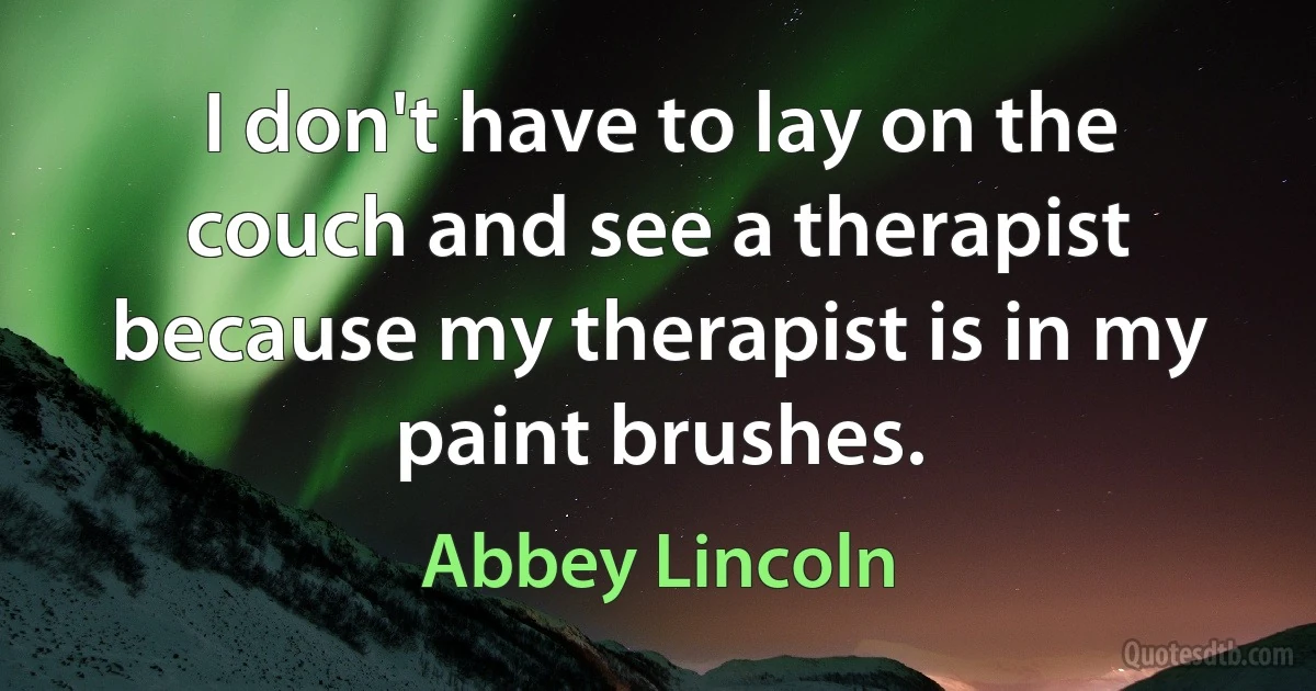 I don't have to lay on the couch and see a therapist because my therapist is in my paint brushes. (Abbey Lincoln)