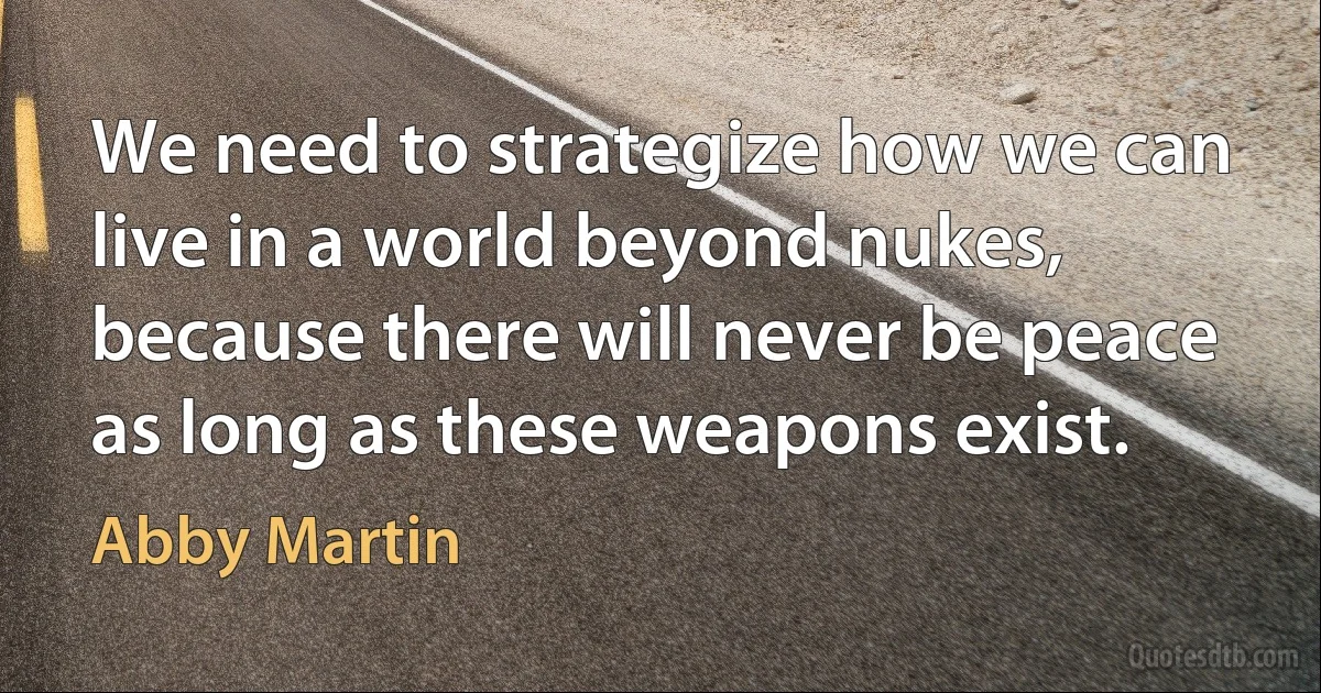 We need to strategize how we can live in a world beyond nukes, because there will never be peace as long as these weapons exist. (Abby Martin)