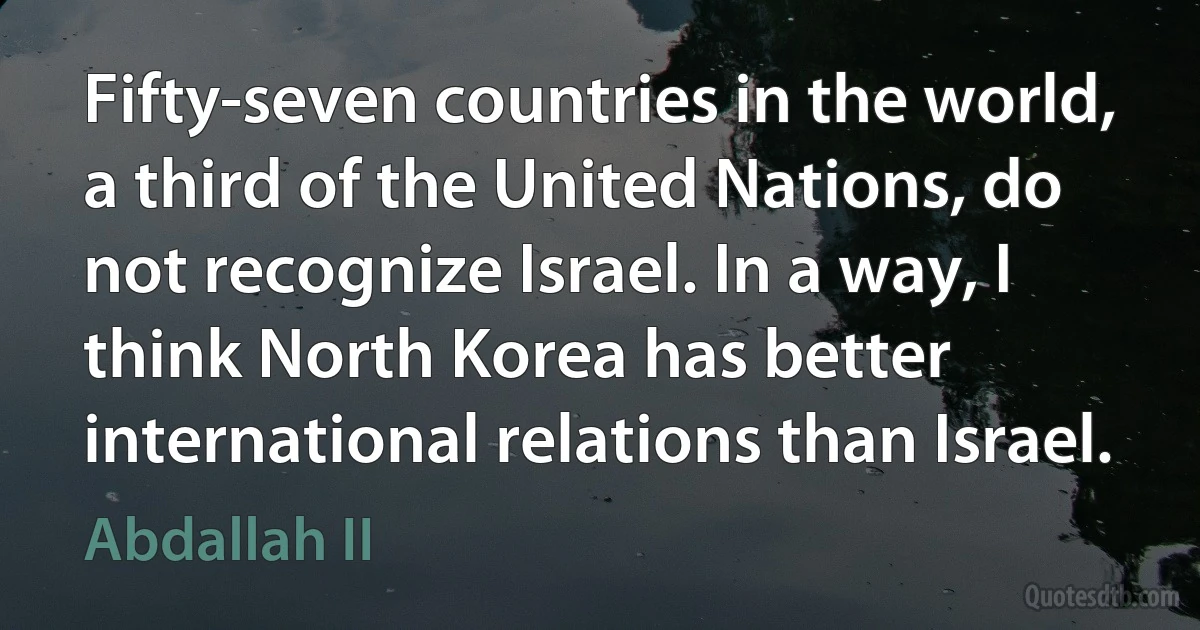 Fifty-seven countries in the world, a third of the United Nations, do not recognize Israel. In a way, I think North Korea has better international relations than Israel. (Abdallah II)