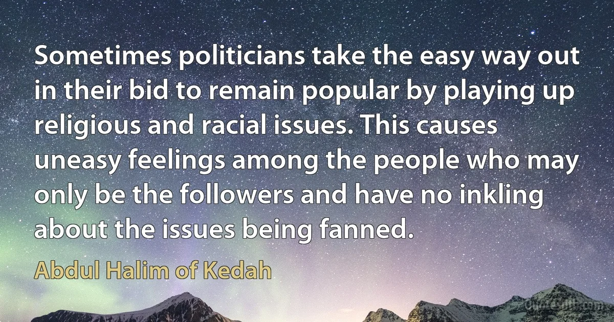 Sometimes politicians take the easy way out in their bid to remain popular by playing up religious and racial issues. This causes uneasy feelings among the people who may only be the followers and have no inkling about the issues being fanned. (Abdul Halim of Kedah)