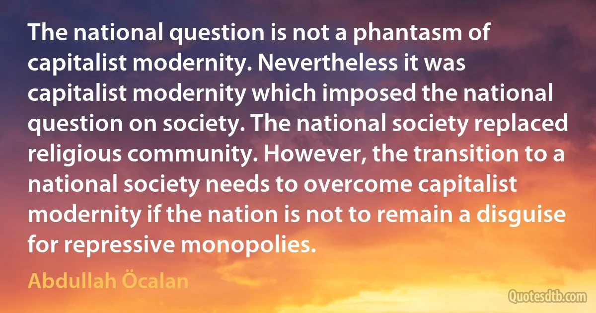 The national question is not a phantasm of capitalist modernity. Nevertheless it was capitalist modernity which imposed the national question on society. The national society replaced religious community. However, the transition to a national society needs to overcome capitalist modernity if the nation is not to remain a disguise for repressive monopolies. (Abdullah Öcalan)