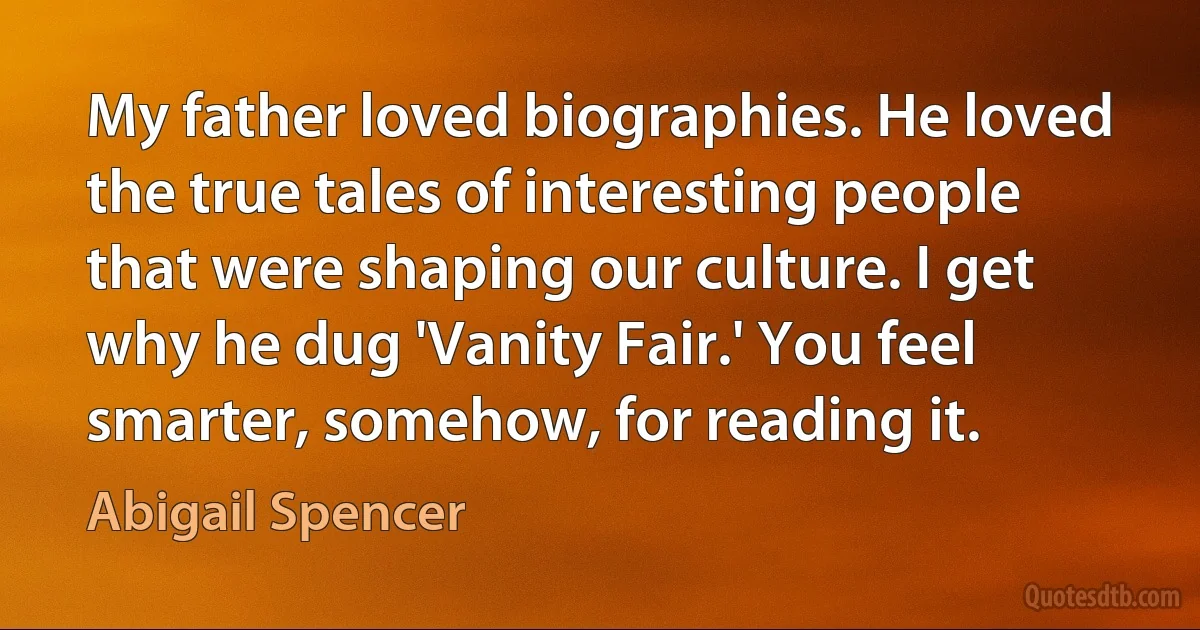 My father loved biographies. He loved the true tales of interesting people that were shaping our culture. I get why he dug 'Vanity Fair.' You feel smarter, somehow, for reading it. (Abigail Spencer)