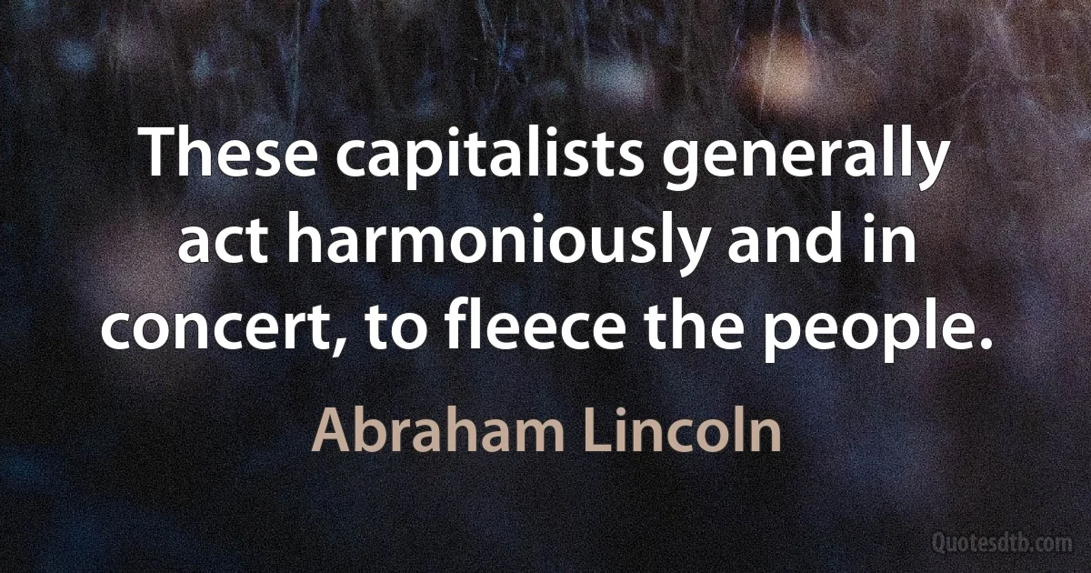 These capitalists generally act harmoniously and in concert, to fleece the people. (Abraham Lincoln)