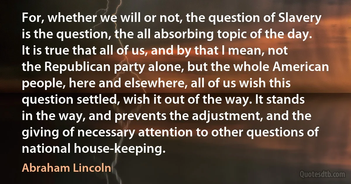 For, whether we will or not, the question of Slavery is the question, the all absorbing topic of the day. It is true that all of us, and by that I mean, not the Republican party alone, but the whole American people, here and elsewhere, all of us wish this question settled, wish it out of the way. It stands in the way, and prevents the adjustment, and the giving of necessary attention to other questions of national house-keeping. (Abraham Lincoln)