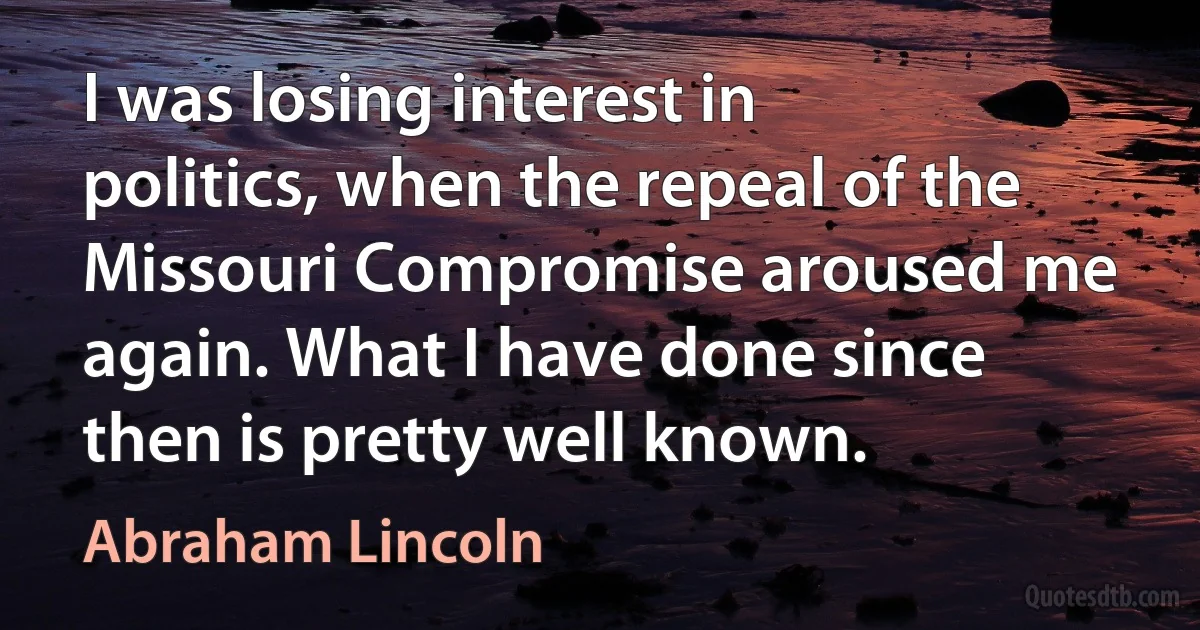 I was losing interest in politics, when the repeal of the Missouri Compromise aroused me again. What I have done since then is pretty well known. (Abraham Lincoln)