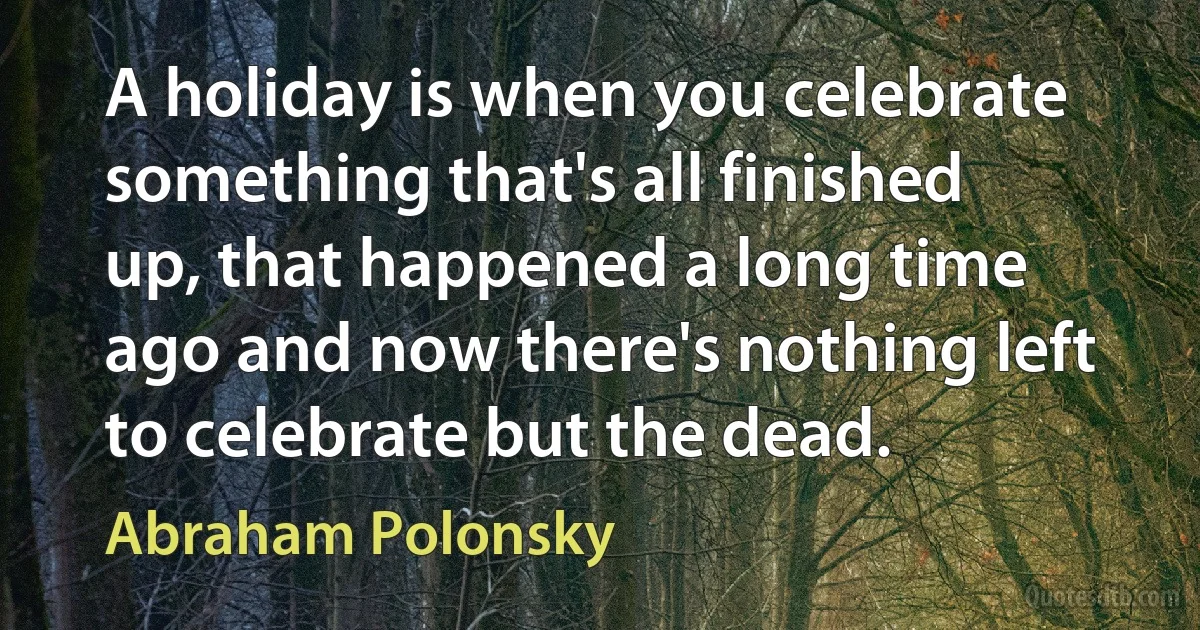 A holiday is when you celebrate something that's all finished up, that happened a long time ago and now there's nothing left to celebrate but the dead. (Abraham Polonsky)