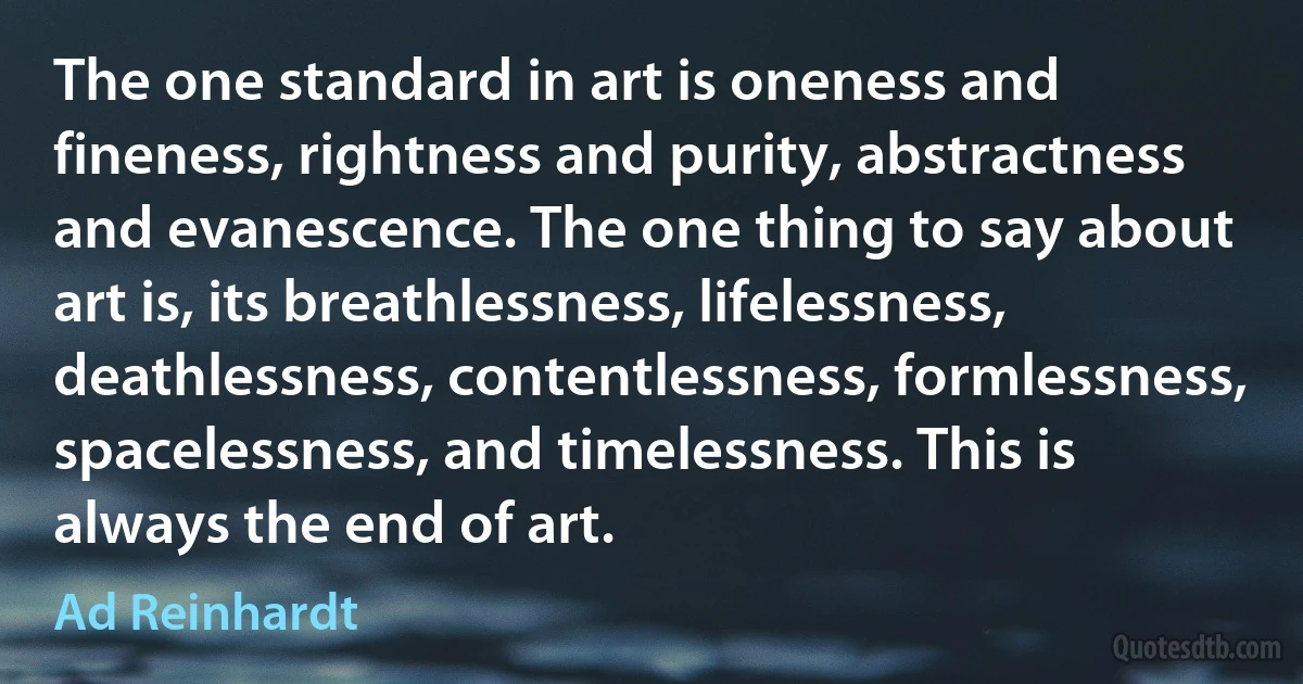 The one standard in art is oneness and fineness, rightness and purity, abstractness and evanescence. The one thing to say about art is, its breathlessness, lifelessness, deathlessness, contentlessness, formlessness, spacelessness, and timelessness. This is always the end of art. (Ad Reinhardt)