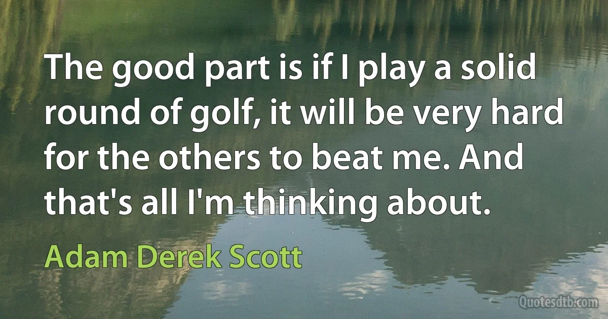 The good part is if I play a solid round of golf, it will be very hard for the others to beat me. And that's all I'm thinking about. (Adam Derek Scott)