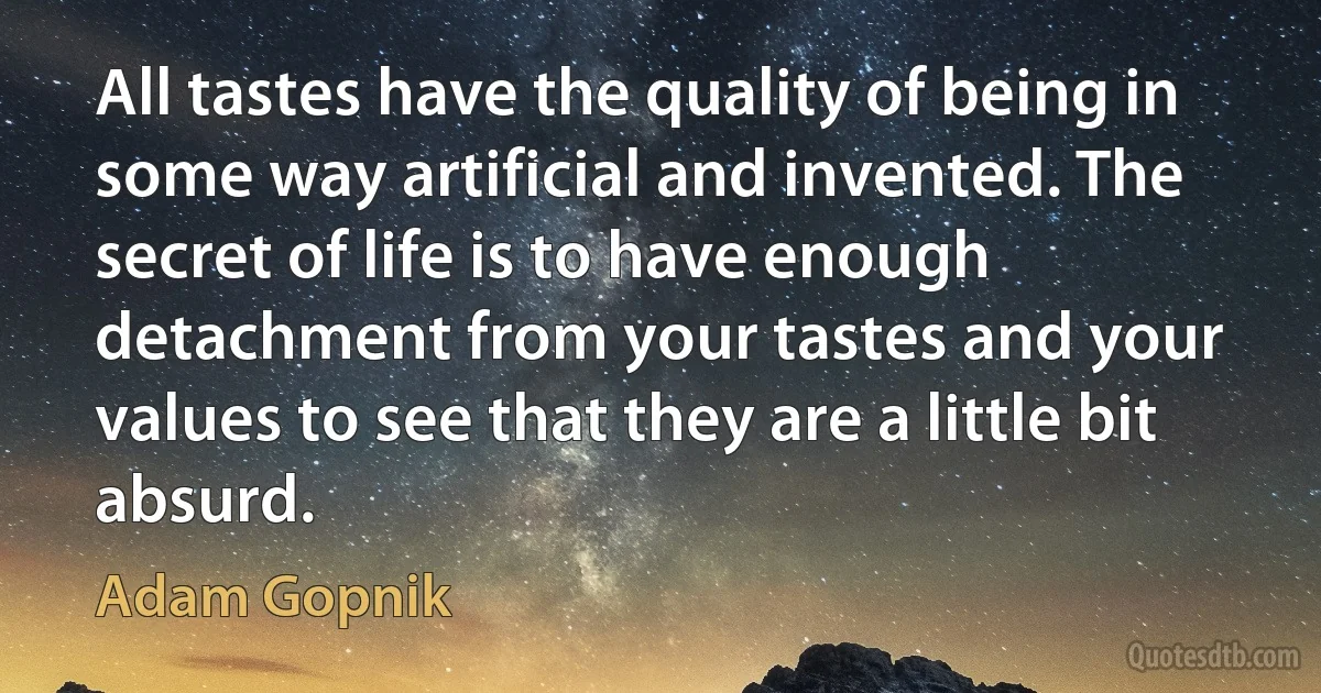 All tastes have the quality of being in some way artificial and invented. The secret of life is to have enough detachment from your tastes and your values to see that they are a little bit absurd. (Adam Gopnik)