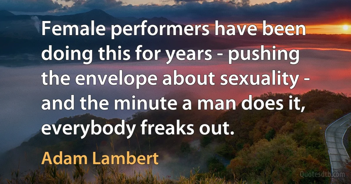 Female performers have been doing this for years - pushing the envelope about sexuality - and the minute a man does it, everybody freaks out. (Adam Lambert)