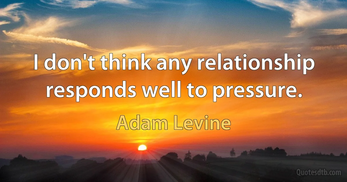 I don't think any relationship responds well to pressure. (Adam Levine)