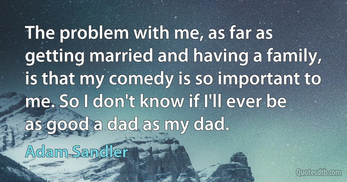 The problem with me, as far as getting married and having a family, is that my comedy is so important to me. So I don't know if I'll ever be as good a dad as my dad. (Adam Sandler)