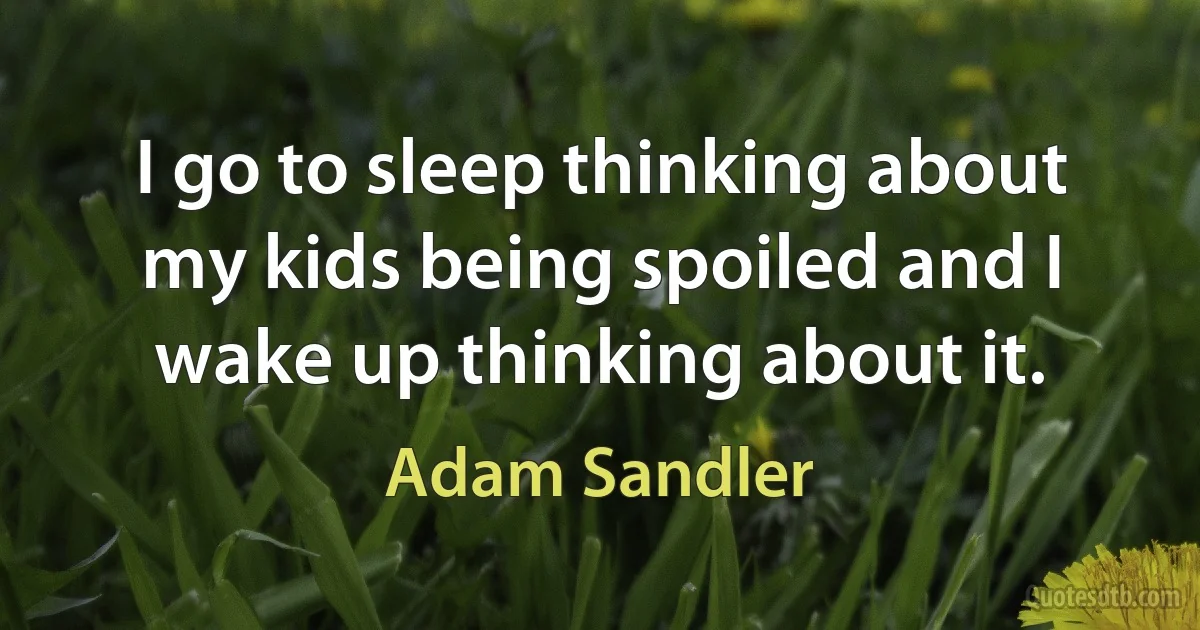 I go to sleep thinking about my kids being spoiled and I wake up thinking about it. (Adam Sandler)